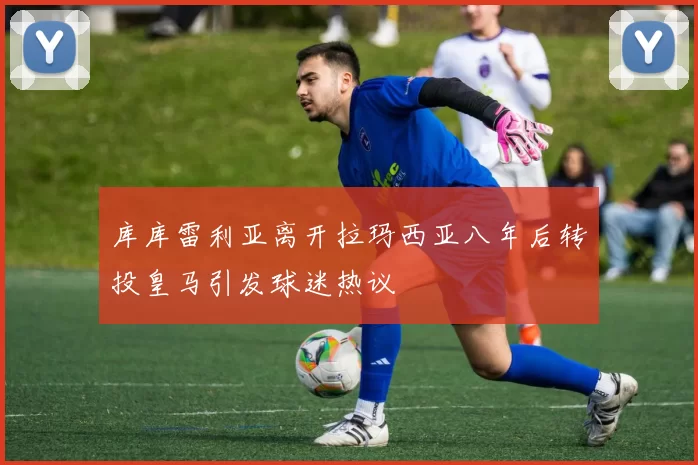 库库雷利亚离开拉玛西亚八年后转投皇马引发球迷热议