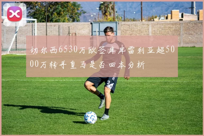 切尔西6530万欧签库库雷利亚超5000万转手皇马是否回本分析