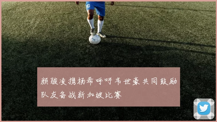颜骏凌携杨希呼吁韦世豪共同鼓励队友备战新加坡比赛