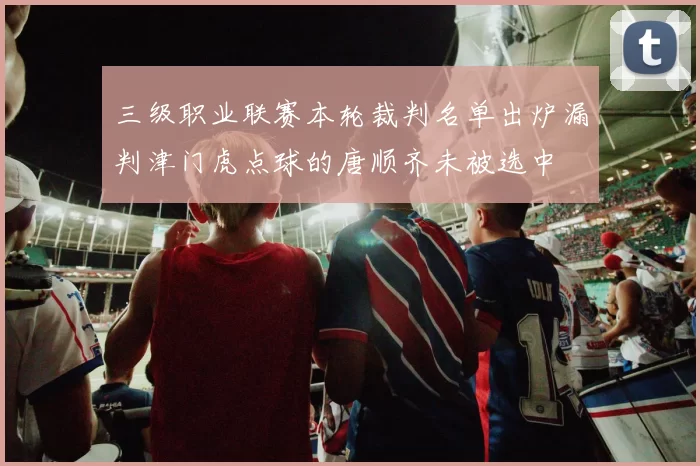 三级职业联赛本轮裁判名单出炉漏判津门虎点球的唐顺齐未被选中