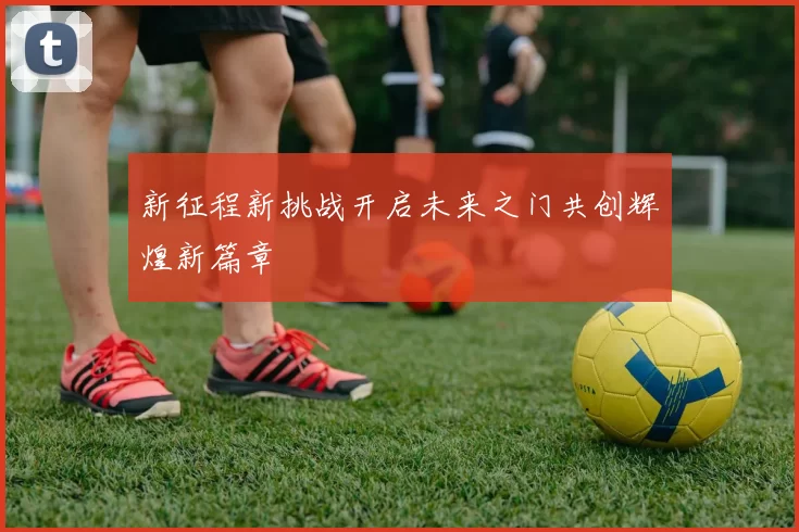 新征程新挑战开启未来之门共创辉煌新篇章
