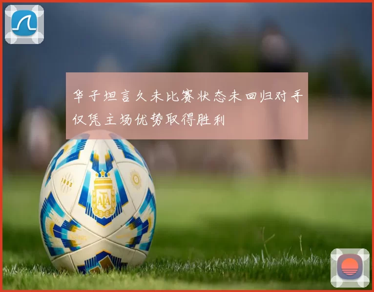 华子坦言久未比赛状态未回归对手仅凭主场优势取得胜利