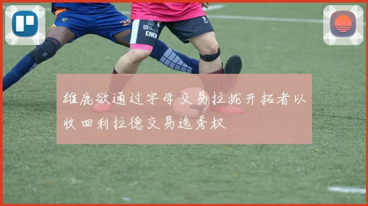 雄鹿欲通过字母交易拉拢开拓者以收回利拉德交易选秀权