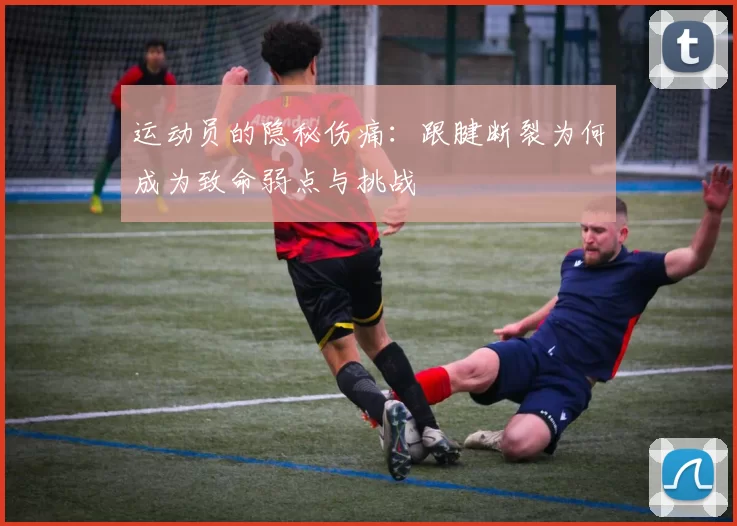 运动员的隐秘伤痛：跟腱断裂为何成为致命弱点与挑战