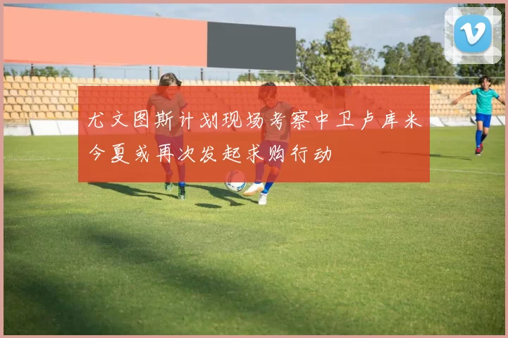 尤文图斯计划现场考察中卫卢库米今夏或再次发起求购行动