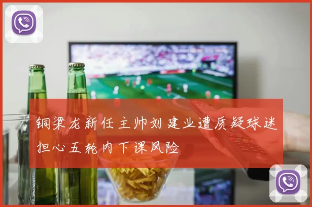 铜梁龙新任主帅刘建业遭质疑球迷担心五轮内下课风险