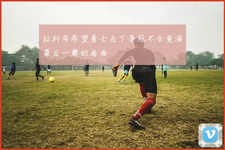 拉科布希望勇士当下争冠不会重演最后一舞的局面