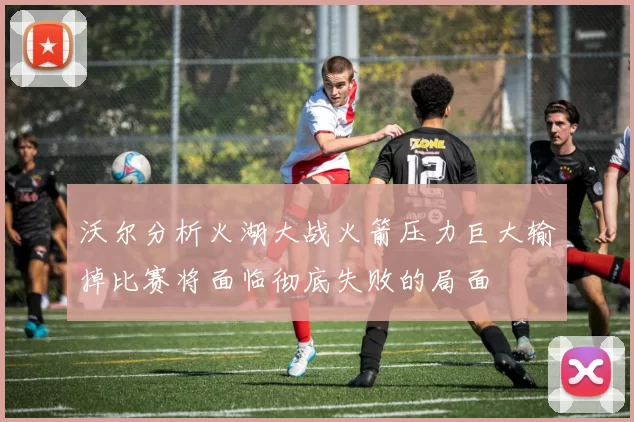 沃尔分析火湖大战火箭压力巨大输掉比赛将面临彻底失败的局面
