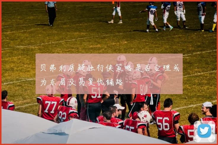 贝弗利质疑独行侠策略是否合理或为东眉交易复仇铺路