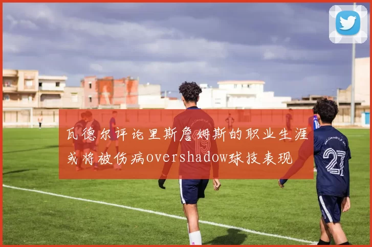瓦德尔评论里斯詹姆斯的职业生涯或将被伤病overshadow球技表现