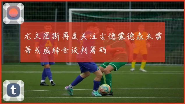 尤文图斯再度关注古德蒙德森米雷蒂或成转会谈判筹码