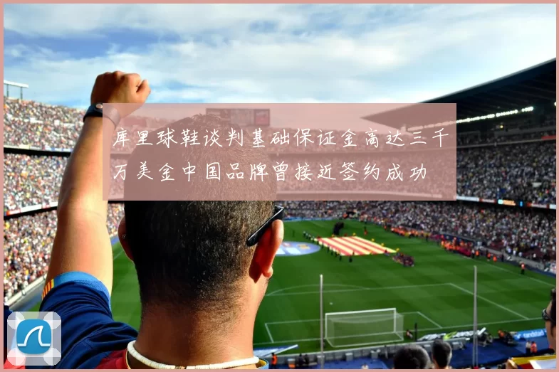 库里球鞋谈判基础保证金高达三千万美金中国品牌曾接近签约成功