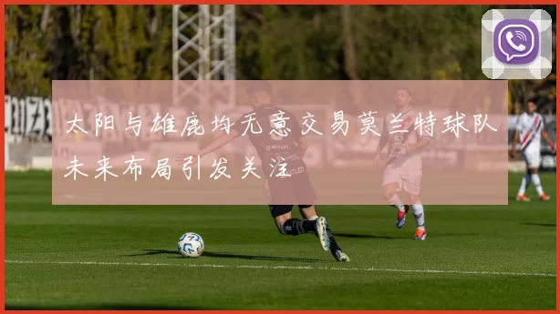 太阳与雄鹿均无意交易莫兰特球队未来布局引发关注