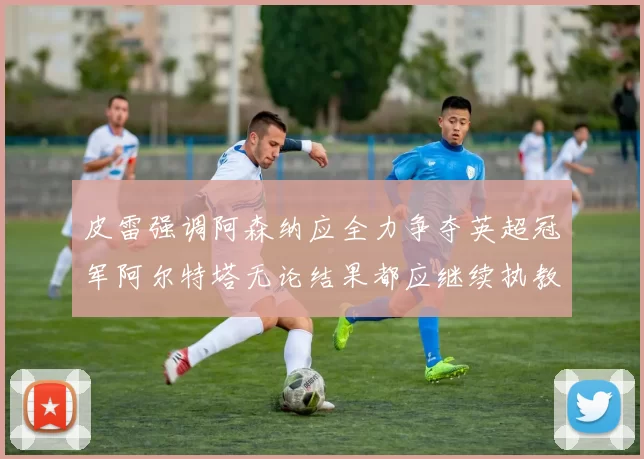 皮雷强调阿森纳应全力争夺英超冠军阿尔特塔无论结果都应继续执教