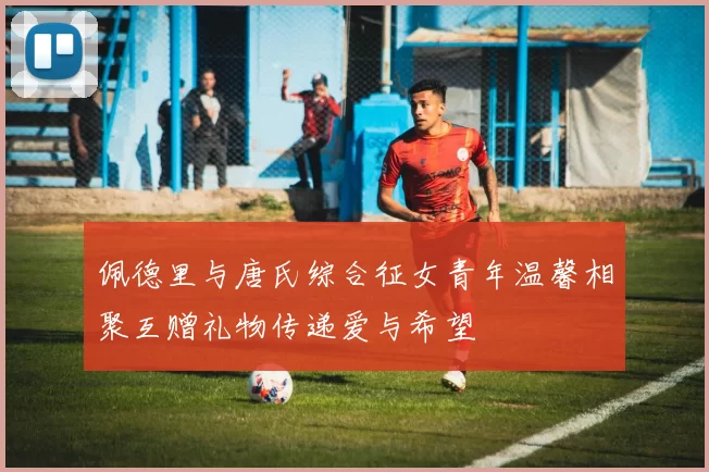 佩德里与唐氏综合征女青年温馨相聚互赠礼物传递爱与希望