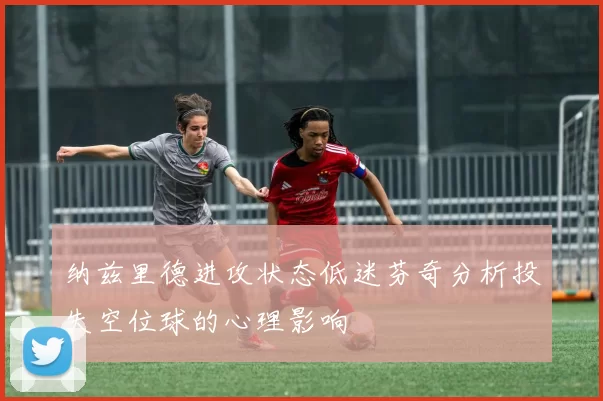纳兹里德进攻状态低迷芬奇分析投失空位球的心理影响