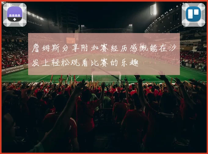 詹姆斯分享附加赛经历感慨能在沙发上轻松观看比赛的乐趣