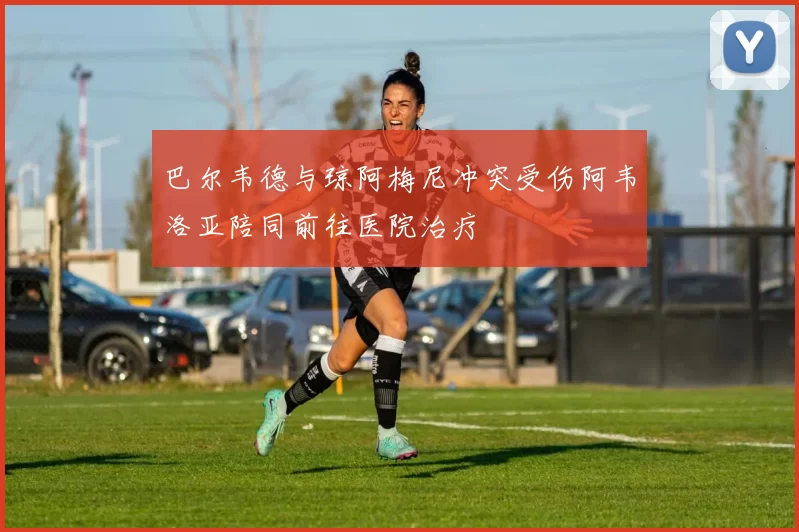 巴尔韦德与琼阿梅尼冲突受伤阿韦洛亚陪同前往医院治疗