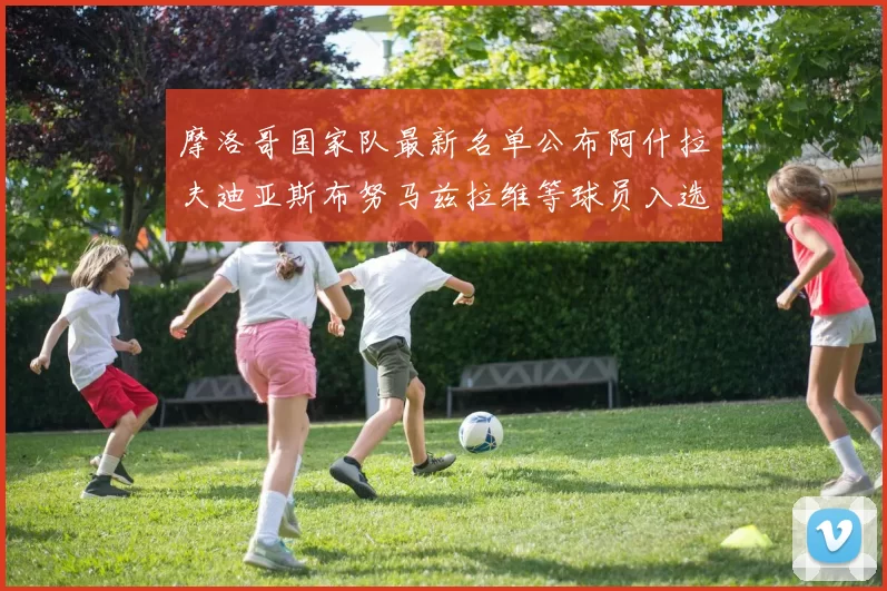 摩洛哥国家队最新名单公布阿什拉夫迪亚斯布努马兹拉维等球员入选