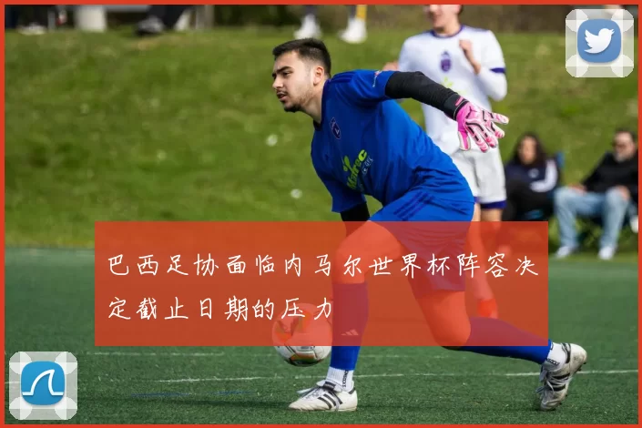 巴西足协面临内马尔世界杯阵容决定截止日期的压力